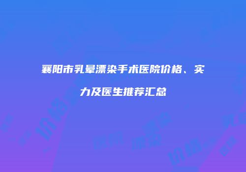 襄阳市乳晕漂染手术医院价格、实力及医生推荐汇总