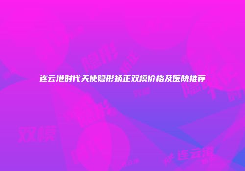 连云港时代天使隐形矫正双模价格及医院推荐