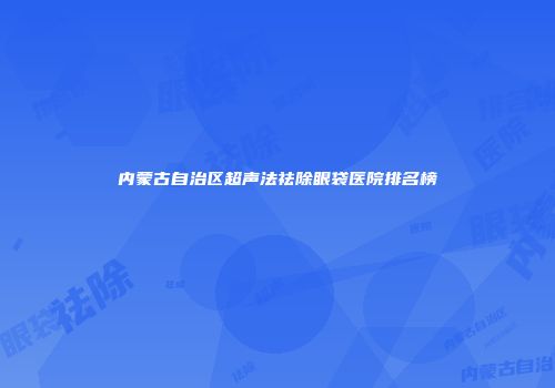 内蒙古自治区超声法祛除眼袋医院排名榜