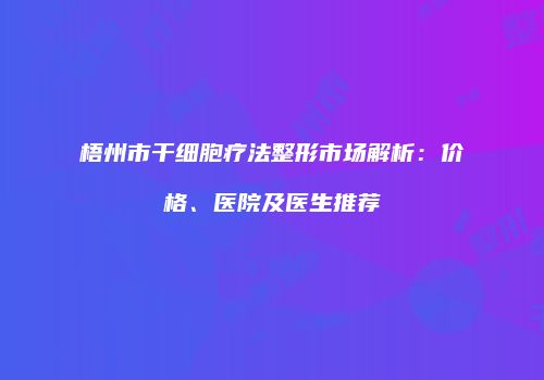 梧州市干细胞疗法整形市场解析：价格、医院及医生推荐