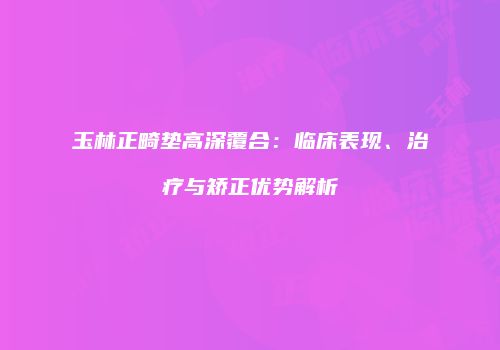 玉林正畸垫高深覆合：临床表现、治疗与矫正优势解析