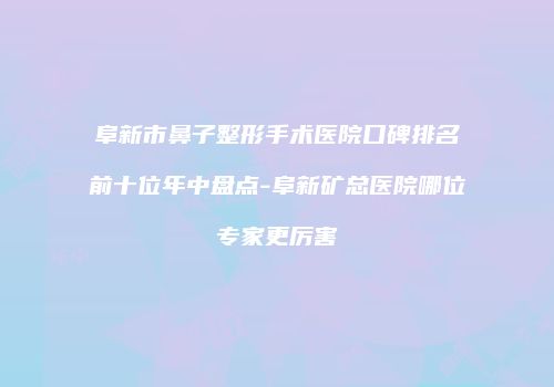 阜新市鼻子整形手术医院口碑排名前十位年中盘点-阜新矿总医院哪位专家更厉害