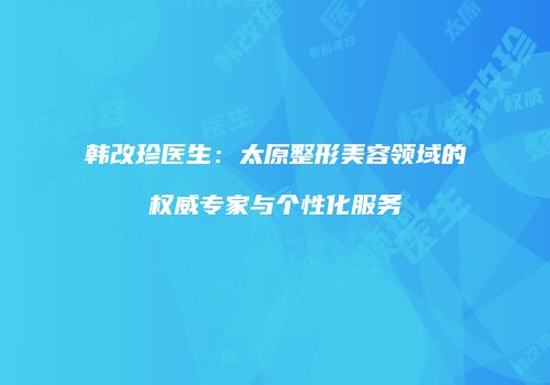 韩改珍医生：太原整形美容领域的权威专家与个性化服务