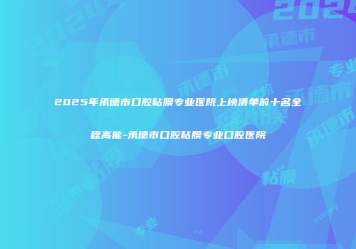 2025年承德市口腔粘膜专业医院上榜清单前十名全程高能-承德市口腔粘膜专业口腔医院