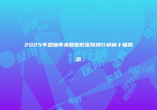 2025年盘锦市兔唇整形医院排行榜前十强揭晓