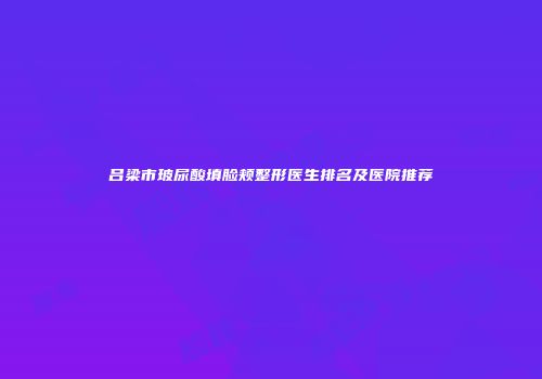 吕梁市玻尿酸填脸颊整形医生排名及医院推荐