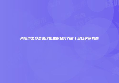 咸阳市去静态皱纹医生综合实力前十名口碑榜揭晓
