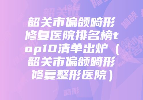 韶关市偏颌畸形修复医院排名榜top10清单出炉（韶关市偏颌畸形修复整形医院）