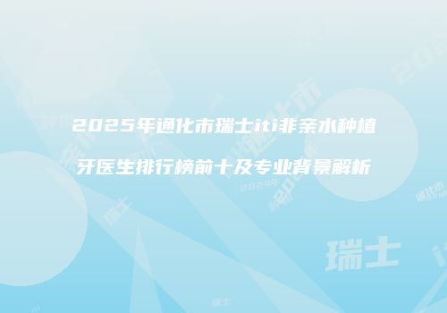 2025年通化市瑞士iti非亲水种植牙医生排行榜前十及专业背景解析