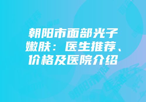 朝阳市面部光子嫩肤：医生推荐、价格及医院介绍