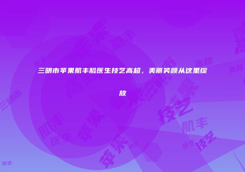 三明市苹果肌丰脸医生技艺高超，美丽笑颜从这里绽放