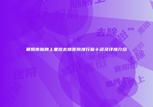 襄阳市胳膊上黑斑去除医院排行前十名及详情介绍