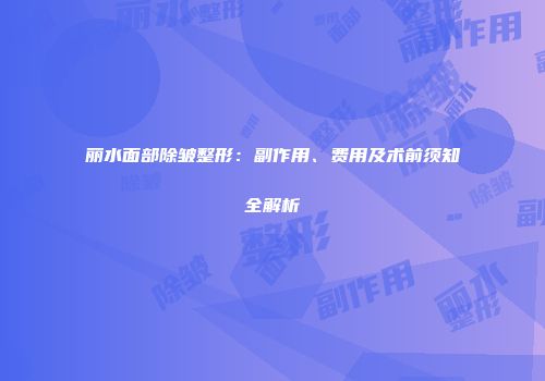 丽水面部除皱整形：副作用、费用及术前须知全解析