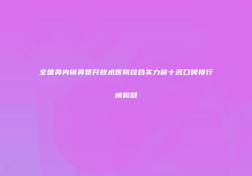 全国鼻内镜鼻窦开放术医院综合实力前十名口碑排行榜揭晓