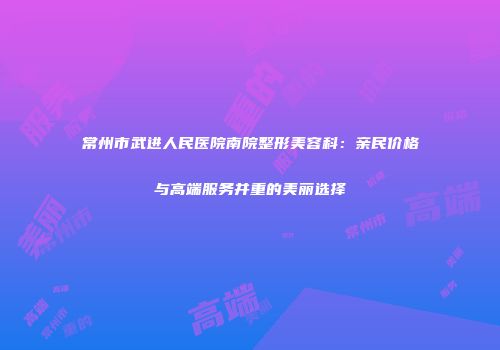 常州市武进人民医院南院整形美容科：亲民价格与高端服务并重的美丽选择