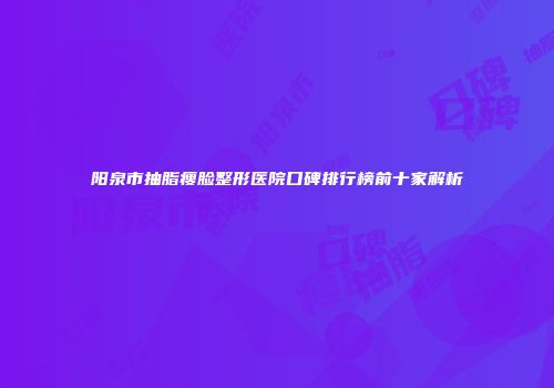 阳泉市抽脂瘦脸整形医院口碑排行榜前十家解析