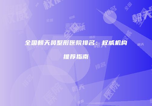 全国朝天鼻整形医院排名：权威机构推荐指南