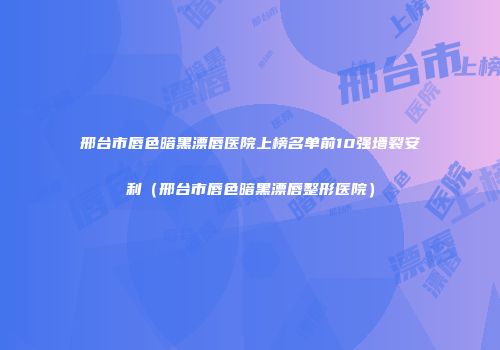 邢台市唇色暗黑漂唇医院上榜名单前10强墙裂安利（邢台市唇色暗黑漂唇整形医院）