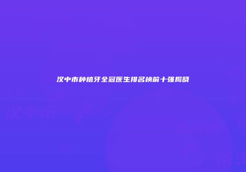 汉中市种植牙全冠医生排名榜前十强揭晓