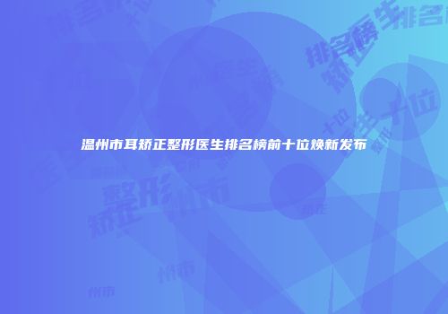 温州市耳矫正整形医生排名榜前十位焕新发布