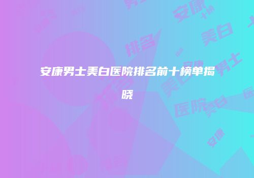 安康男士美白医院排名前十榜单揭晓