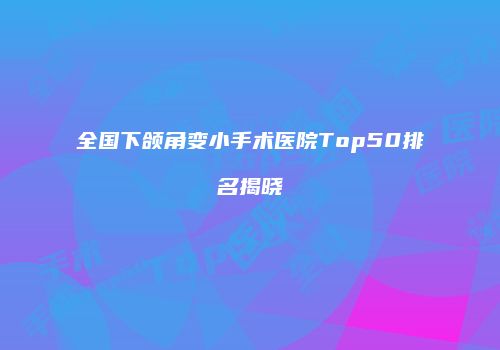 全国下颌角变小手术医院Top50排名揭晓