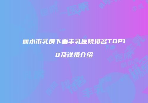丽水市乳房下垂丰乳医院排名TOP10及详情介绍