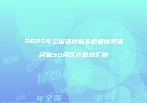 2025年全国玻尿酸去疤痕医院排名前50名医疗机构汇总