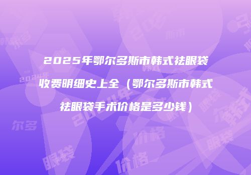 2025年鄂尔多斯市韩式祛眼袋收费明细史上全（鄂尔多斯市韩式祛眼袋手术价格是多少钱）