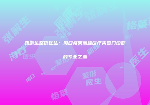 张解生整形医生：海口格莱丽雅医疗美容门诊部的专业之选