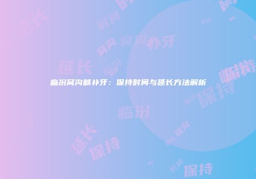 临汾窝沟龋补牙：保持时间与延长方法解析
