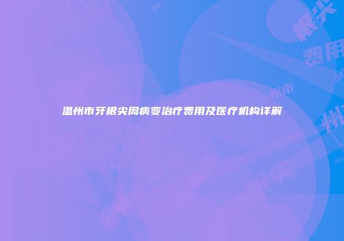 温州市牙根尖周病变治疗费用及医疗机构详解