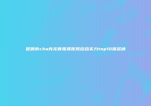 昆明市cha克龙骨隆鼻医院综合实力top10排名榜