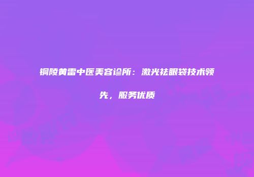 铜陵黄雷中医美容诊所：激光祛眼袋技术领先，服务优质