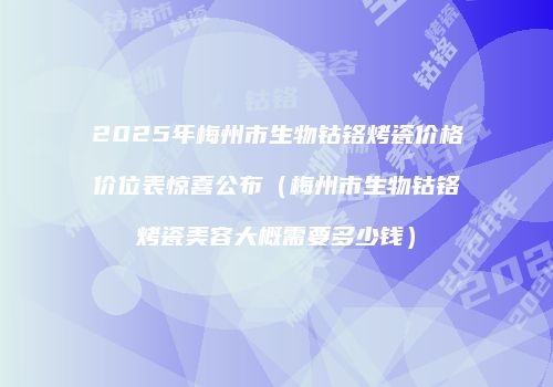 2025年梅州市生物钴铬烤瓷价格价位表惊喜公布（梅州市生物钴铬烤瓷美容大概需要多少钱）