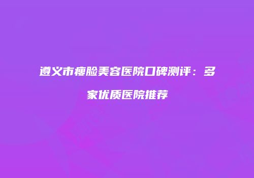 遵义市瘦脸美容医院口碑测评：多家优质医院推荐