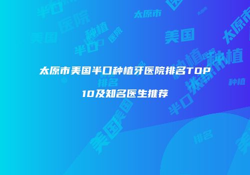 太原市美国半口种植牙医院排名TOP10及知名医生推荐