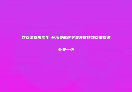 郑京湘整形医生-长沙亚韩医学美容医院郑京湘医师效果一绝