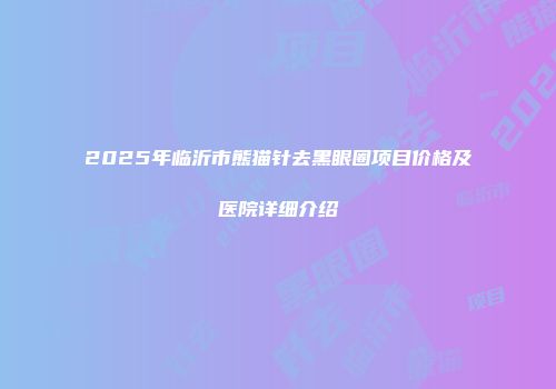 2025年临沂市熊猫针去黑眼圈项目价格及医院详细介绍