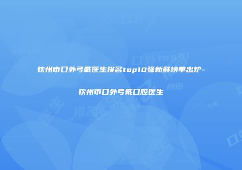 钦州市口外弓戴医生排名top10强新鲜榜单出炉-钦州市口外弓戴口腔医生