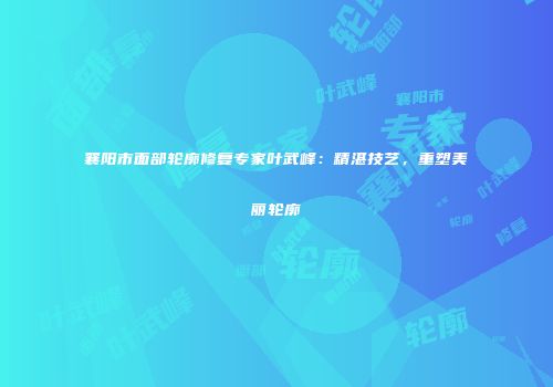襄阳市面部轮廓修复专家叶武峰：精湛技艺，重塑美丽轮廓