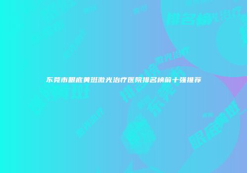 东莞市眼底黄斑激光治疗医院排名榜前十强推荐