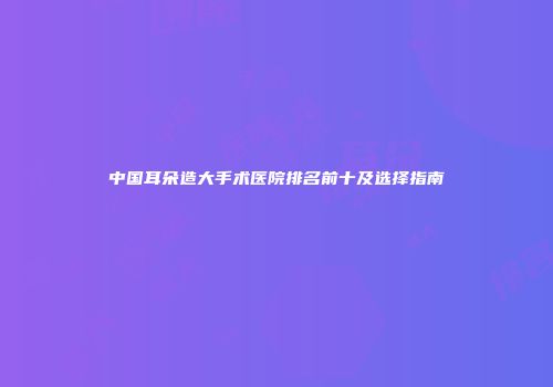 中国耳朵造大手术医院排名前十及选择指南