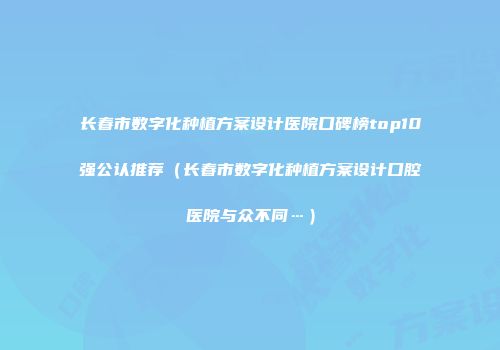 长春市数字化种植方案设计医院口碑榜top10强公认推荐（长春市数字化种植方案设计口腔医院与众不同…）