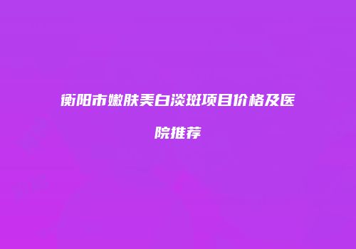 衡阳市嫩肤美白淡斑项目价格及医院推荐