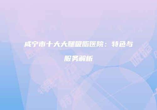 咸宁市十大大腿吸脂医院：特色与服务解析