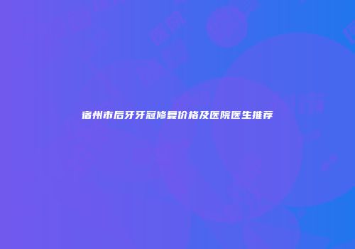 宿州市后牙牙冠修复价格及医院医生推荐