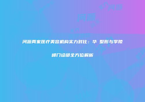 河源两家医疗美容机构实力对比：华媄整形与李陵峰门诊部全方位解析