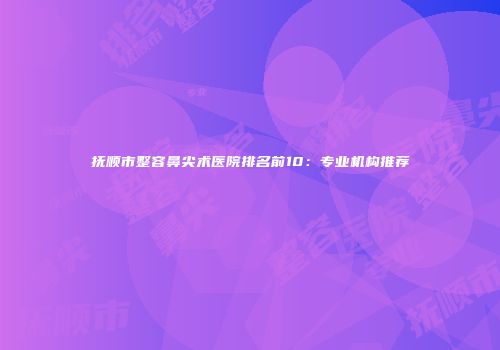 抚顺市整容鼻尖术医院排名前10：专业机构推荐