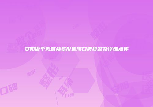 安阳做个假耳朵整形医院口碑排名及详细点评